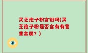 灵芝孢子粉含铅吗(灵芝孢子粉是否含有有害重金属？)