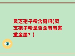 灵芝孢子粉含铅吗(灵芝孢子粉是否含有有害重金属？)