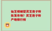 仙芝楼破壁灵芝孢子粉批发市场？灵芝孢子粉产地排行榜