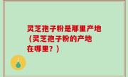 灵芝孢子粉是那里产地 (灵芝孢子粉的产地在哪里？)