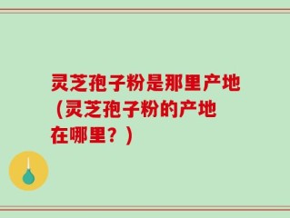 灵芝孢子粉是那里产地 (灵芝孢子粉的产地在哪里？)