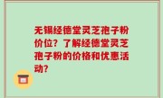 无锡经德堂灵芝孢子粉价位？了解经德堂灵芝孢子粉的价格和优惠活动？