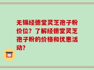 无锡经德堂灵芝孢子粉价位？了解经德堂灵芝孢子粉的价格和优惠活动？