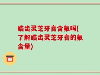 皓齿灵芝牙膏含氟吗(了解皓齿灵芝牙膏的氟含量)