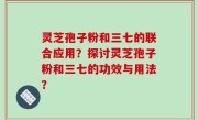 灵芝孢子粉和三七的联合应用？探讨灵芝孢子粉和三七的功效与用法？