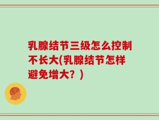 乳腺结节三级怎么控制不长大(乳腺结节怎样避免增大？)