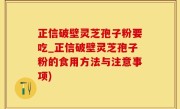 正信破壁灵芝孢子粉要吃_正信破壁灵芝孢子粉的食用方法与注意事项)