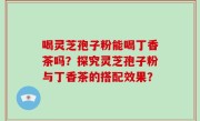 喝灵芝孢子粉能喝丁香茶吗？探究灵芝孢子粉与丁香茶的搭配效果？