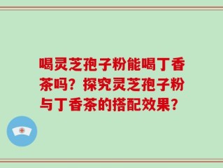 喝灵芝孢子粉能喝丁香茶吗？探究灵芝孢子粉与丁香茶的搭配效果？