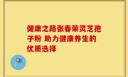 健康之路张春荣灵芝孢子粉 助力健康养生的优质选择