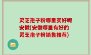 灵芝孢子粉哪里买好呢安徽(安徽哪里有好的灵芝孢子粉销售推荐)