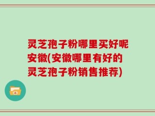 灵芝孢子粉哪里买好呢安徽(安徽哪里有好的灵芝孢子粉销售推荐)