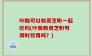 叶酸可以和灵芝粉一起吃吗(叶酸和灵芝粉可同时饮用吗？)