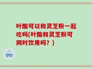 叶酸可以和灵芝粉一起吃吗(叶酸和灵芝粉可同时饮用吗？)