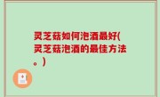 灵芝菇如何泡酒最好(灵芝菇泡酒的最佳方法。)