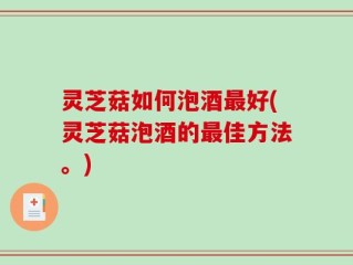 灵芝菇如何泡酒最好(灵芝菇泡酒的最佳方法。)