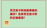 灵芝孢子粉到底哪里的最好？选择灵芝孢子粉的正确渠道？
