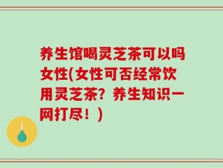 养生馆喝灵芝茶可以吗女性(女性可否经常饮用灵芝茶？养生知识一网打尽！)