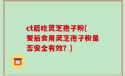 ct后吃灵芝孢子粉(餐后食用灵芝孢子粉是否安全有效？)