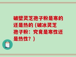 破壁灵芝孢子粉是寒的还是热的 (破冰灵芝孢子粉：究竟是寒性还是热性？)