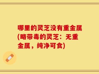 哪里的灵芝没有重金属(略带毒的灵芝：无重金属，纯净可食)