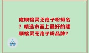 隆顺榕灵芝孢子粉排名？精选市面上最好的隆顺榕灵芝孢子粉品牌？