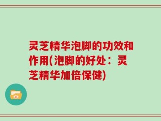 灵芝精华泡脚的功效和作用(泡脚的好处：灵芝精华加倍保健)