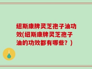 纽斯康牌灵芝孢子油功效(纽斯康牌灵芝孢子油的功效都有哪些？)