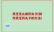 灵芝怎么做药丸子(制作灵芝药丸子的方法)