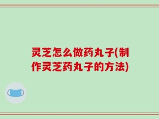 灵芝怎么做药丸子(制作灵芝药丸子的方法)
