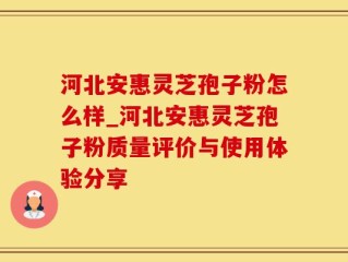 河北安惠灵芝孢子粉怎么样_河北安惠灵芝孢子粉质量评价与使用体验分享