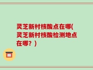 灵芝新村核酸点在哪(灵芝新村核酸检测地点在哪？)