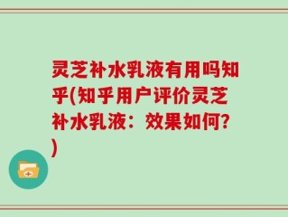 灵芝补水乳液有用吗知乎(知乎用户评价灵芝补水乳液：效果如何？)