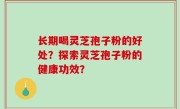 长期喝灵芝孢子粉的好处？探索灵芝孢子粉的健康功效？