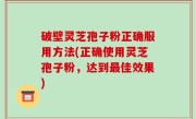 破壁灵芝孢子粉正确服用方法(正确使用灵芝孢子粉，达到最佳效果)