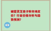 破壁灵芝孢子粉市场定价？行业价格分析与趋势预测？