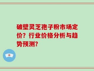 破壁灵芝孢子粉市场定价？行业价格分析与趋势预测？
