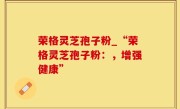 荣格灵芝孢子粉_“荣格灵芝孢子粉：，增强健康”