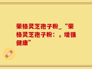 荣格灵芝孢子粉_“荣格灵芝孢子粉：，增强健康”