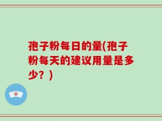 孢子粉每日的量(孢子粉每天的建议用量是多少？)