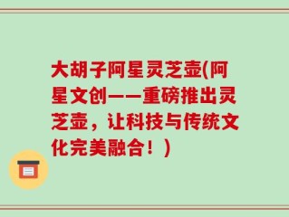 大胡子阿星灵芝壶(阿星文创——重磅推出灵芝壶，让科技与传统文化完美融合！)