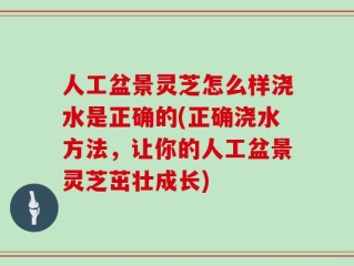人工盆景灵芝怎么样浇水是正确的(正确浇水方法，让你的人工盆景灵芝茁壮成长)