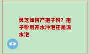 灵芝如何产孢子粉？孢子粉用开水冲泡还是温水泡