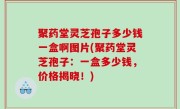 聚药堂灵芝孢子多少钱一盒啊图片(聚药堂灵芝孢子：一盒多少钱，价格揭晓！)