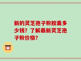 新的灵芝孢子粉胶囊多少钱？了解最新灵芝孢子粉价格？