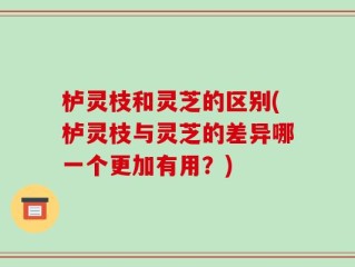栌灵枝和灵芝的区别(栌灵枝与灵芝的差异哪一个更加有用？)