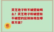 灵芝孢子粉不破壁能喝么？灵芝袍子粉破壁和不破壁的区别体现在哪些方面？