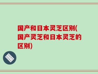 国产和日本灵芝区别(国产灵芝和日本灵芝的区别)