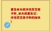 重生米大叔冲泡灵芝孢子粉_米大叔重生记：冲泡灵芝孢子粉的秘诀)