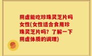 阴虚能吃珍珠灵芝片吗女性(女性适合食用珍珠灵芝片吗？了解一下阴虚体质的调理)